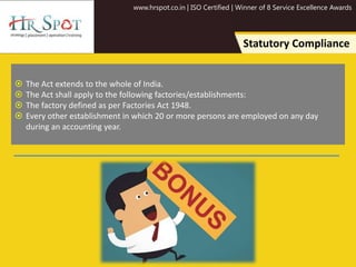 www.hrspot.co.in | ISO Certified | Winner of 8 Service Excellence Awards
Statutory Compliance
 The Act extends to the whole of India.
 The Act shall apply to the following factories/establishments:
 The factory defined as per Factories Act 1948.
 Every other establishment in which 20 or more persons are employed on any day
during an accounting year.
 