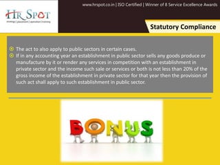 www.hrspot.co.in | ISO Certified | Winner of 8 Service Excellence Awards
Statutory Compliance
 The act to also apply to public sectors in certain cases.
 If in any accounting year an establishment in public sector sells any goods produce or
manufacture by it or render any services in competition with an establishment in
private sector and the income such sale or services or both is not less than 20% of the
gross income of the establishment in private sector for that year then the provision of
such act shall apply to such establishment in public sector.
 