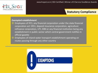 www.hrspot.co.in | ISO Certified | Winner of 8 Service Excellence Awards
Statutory Compliance
Exempted establishment
 Employees of IFCI, any financial corporation under the state financial
corporation act 1951, deposit insurance corporation, agriculture
refinance corporation, UTI, IDBI or any financial institution being any
establishment in public sector which central government notifies in
official gazette
 Employees of inland water transport establishment operating on
routes passing through any other country
 