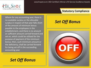 www.hrspot.co.in | ISO Certified | Winner of 8 Service Excellence Awards
Statutory Compliance
Where for any accounting year, there is
no available surplus or the allocable
surplus in respect of that year falls short
of the amount of minimum bonus
payable to the employees in the
establishment, and there is no amount
or sufficient amount carried forward and
set on, which could be utilized for the
purpose of payment of the minimum
bonus, then, such minimum amount or
the deficiency, shall be carried forward
for being set off in the succeeding
accounting year
Set Off Bonus
Set Off Bonus
 
