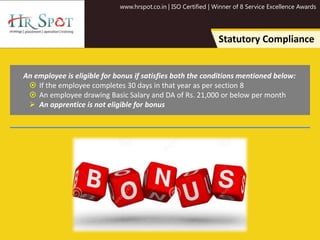 www.hrspot.co.in | ISO Certified | Winner of 8 Service Excellence Awards
Statutory Compliance
An employee is eligible for bonus if satisfies both the conditions mentioned below:
 If the employee completes 30 days in that year as per section 8
 An employee drawing Basic Salary and DA of Rs. 21,000 or below per month
 An apprentice is not eligible for bonus
 