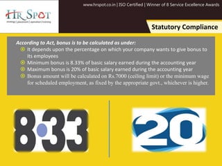 www.hrspot.co.in | ISO Certified | Winner of 8 Service Excellence Awards
Statutory Compliance
According to Act, bonus is to be calculated as under:
 It depends upon the percentage on which your company wants to give bonus to
its employees
 Minimum bonus is 8.33% of basic salary earned during the accounting year
 Maximum bonus is 20% of basic salary earned during the accounting year
 Bonus amount will be calculated on Rs.7000 (ceiling limit) or the minimum wage
for scheduled employment, as fixed by the appropriate govt., whichever is higher.
 