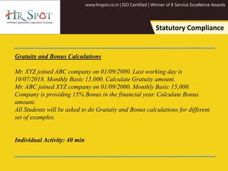 www.hrspot.co.in | ISO Certified | Winner of 8 Service Excellence Awards
Statutory Compliance
Gratuity and Bonus Calculations
Mr. XYZ joined ABC company on 01/09/2000. Last working day is
10/07/2018. Monthly Basic 15,000. Calculate Gratuity amount.
Mr. ABC joined XYZ company on 01/09/2000. Monthly Basic 15,000.
Company is providing 15% Bonus in the financial year. Calculate Bonus
amount.
All Students will be asked to do Gratuity and Bonus calculations for different
set of examples.
Individual Activity: 40 min
 