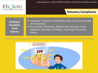 www.hrspot.co.in | ISO Certified | Winner of 8 Service Excellence Awards
Statutory Compliance
 Employees' Provident Fund Scheme takes care of many needs
of the members.
 For example- Retirement, Medical Care, Housing, Family
obligation, Education of Children, Financing of Insurance
Polices
Employee
Provident
Fund
Scheme
 