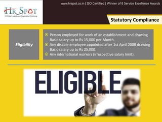 www.hrspot.co.in | ISO Certified | Winner of 8 Service Excellence Awards
Statutory Compliance
 Person employed for work of an establishment and drawing
Basic salary up to Rs 15,000 per Month.
 Any disable employee appointed after 1st April 2008 drawing
Basic salary up to Rs 25,000.
 Any international workers (irrespective salary limit).
Eligibility
 