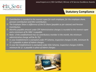 www.hrspot.co.in | ISO Certified | Winner of 8 Service Excellence Awards
Statutory Compliance
 Contribution is rounded to the nearest rupee for each employee, for the employee share,
pension contribution and EDLI contribution.
 The Employer Share is difference of the EE Share (payable as per statute) and Pension
Contribution.
 Monthly payable amount under EPF Administrative charges is rounded to the nearest rupee
and a minimum of Rs 500/- is payable.
 Note:- If the establishment has no contributory member in the month, the minimum
administrative charge will be Rs 75/-
 In case Establishment is exempted under PF Scheme, Inspection charges 0.18%, minimum Rs
5/- is payable in place of Admin charges.
 In case the Establishment is exempted under EDLI Scheme, Inspection charges 0.005%,
minimum Re 1/- is payable in place of Admin charges.
 