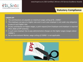 www.hrspot.co.in | ISO Certified | Winner of 8 Service Excellence Awards
Statutory Compliance
UNDER EPF
 The contributions are payable on maximum wage ceiling of Rs. 15000/-
 The employee can pay at a higher rate and in such case employer is not under any obligation
to pay at such higher rate.
 To pay contribution on higher wages, a joint request from Employee and employer is required
[Para 26(6) of EPF Scheme].
 In such case employer has to pay administrative charges on the higher wages (wages above
15000/-).
 For an International Worker, wage ceiling of 15000/- is not applicable.
 