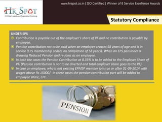 www.hrspot.co.in | ISO Certified | Winner of 8 Service Excellence Awards
Statutory Compliance
UNDER EPS
 Contribution is payable out of the employer’s share of PF and no contribution is payable by
employee.
 Pension contribution not to be paid when an employee crosses 58 years of age and is in
service (EPS membership ceases on completion of 58 years). When an EPS pensioner is
drawing Reduced Pension and re-joins as an employee.
 In both the cases the Pension Contribution at 8.33% is to be added to the Employer Share of
PF. (Pension contribution is not to be diverted and total employer share goes to the PF).
 In case an employee, who is not existing EPF/EP member joins on or after 01-09-2014 with
wages above Rs 15000/- In these cases the pension contribution part will be added to
employee share, EPF.
 