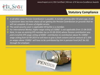 www.hrspot.co.in | ISO Certified | Winner of 8 Service Excellence Awards
Statutory Compliance
 In all other cases Pension Contribution is payable. A member joining after 50 years age, if not
a pensioner does not have choice of not getting the Pension Contribution on grounds that he
will not complete 10 years of eligible service.
 The social security cover is applicable till he/she is a member.
 For International Worker, higher wage ceiling of 15000/- is not applicable from 11-09-2010.
 Note, In case an existing EPS member (as on 01-09-2014) whose Pension contribution was
paid erstwhile EPS wage ceiling of 6500/- contribution to contribution above Rs 15000/-
wage ceiling from 01-09-2014 he will have to give a fresh consent and an amount of 1.16%
on wages above 15000/- will have to be contributed by him in pension Fund (A/C No 10)
through the employer.
 