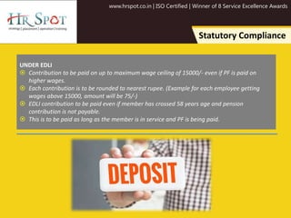 www.hrspot.co.in | ISO Certified | Winner of 8 Service Excellence Awards
Statutory Compliance
UNDER EDLI
 Contribution to be paid on up to maximum wage ceiling of 15000/- even if PF is paid on
higher wages.
 Each contribution is to be rounded to nearest rupee. (Example for each employee getting
wages above 15000, amount will be 75/-)
 EDLI contribution to be paid even if member has crossed 58 years age and pension
contribution is not payable.
 This is to be paid as long as the member is in service and PF is being paid.
 