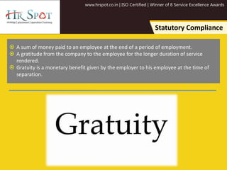 www.hrspot.co.in | ISO Certified | Winner of 8 Service Excellence Awards
Statutory Compliance
 A sum of money paid to an employee at the end of a period of employment.
 A gratitude from the company to the employee for the longer duration of service
rendered.
 Gratuity is a monetary benefit given by the employer to his employee at the time of
separation.
 