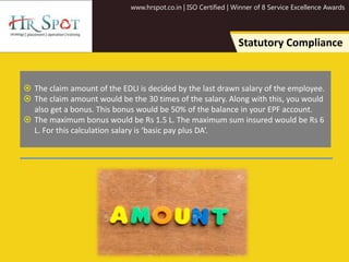 www.hrspot.co.in | ISO Certified | Winner of 8 Service Excellence Awards
Statutory Compliance
 The claim amount of the EDLI is decided by the last drawn salary of the employee.
 The claim amount would be the 30 times of the salary. Along with this, you would
also get a bonus. This bonus would be 50% of the balance in your EPF account.
 The maximum bonus would be Rs 1.5 L. The maximum sum insured would be Rs 6
L. For this calculation salary is ‘basic pay plus DA’.
 