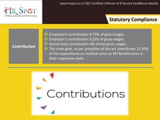 www.hrspot.co.in | ISO Certified | Winner of 8 Service Excellence Awards
Statutory Compliance
 Employee’s contribution 0.75% of gross wages.
 Employer’s contribution 3.25% of gross wages.
 Hence total contribution 4% of the gross wages.
 The state govt. as per provision of the act contributes 12.50%
of the expenditure on medical cares or ESI Beneficiaries in
their respective state.
Contribution
 