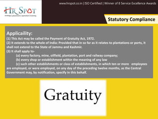 www.hrspot.co.in | ISO Certified | Winner of 8 Service Excellence Awards
Statutory Compliance
Applicaility:
(1) This Act may be called the Payment of Gratuity Act, 1972.
(2) It extends to the whole of India: Provided that in so far as it relates to plantations or ports, it
shall not extend to the State of Jammu and Kashmir.
(3) It shall apply to-
(a) every factory, mine, oilfield, plantation, port and railway company;
(b) every shop or establishment within the meaning of any law
(c) such other establishments or class of establishments, in which ten or more employees
are employed, or were employed, on any day of the preceding twelve months, as the Central
Government may, by notification, specify in this behalf.
 