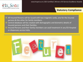 www.hrspot.co.in | ISO Certified | Winner of 8 Service Excellence Awards
Statutory Compliance
 All Insured Persons will be issued with two magnetic cards, one for the Insured
persons & the other for family members.
 Central database will be created with demographic and biometric details of
Insured persons and their families.
 Insured Persons and their family members can avail treatment in any ESI Hospital
or dispensary across India.
 