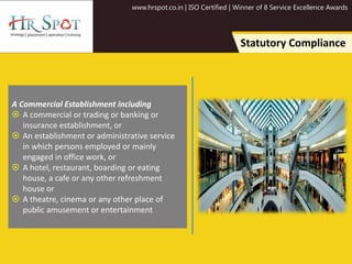 www.hrspot.co.in | ISO Certified | Winner of 8 Service Excellence Awards
Statutory Compliance
A Commercial Establishment including
 A commercial or trading or banking or
insurance establishment, or
 An establishment or administrative service
in which persons employed or mainly
engaged in office work, or
 A hotel, restaurant, boarding or eating
house, a cafe or any other refreshment
house or
 A theatre, cinema or any other place of
public amusement or entertainment
 