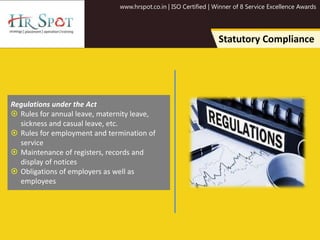 www.hrspot.co.in | ISO Certified | Winner of 8 Service Excellence Awards
Statutory Compliance
Regulations under the Act
 Rules for annual leave, maternity leave,
sickness and casual leave, etc.
 Rules for employment and termination of
service
 Maintenance of registers, records and
display of notices
 Obligations of employers as well as
employees
 