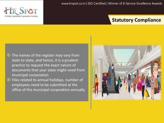 www.hrspot.co.in | ISO Certified | Winner of 8 Service Excellence Awards
Statutory Compliance
 The names of the register may vary from
state to state, and hence, it is a prudent
practice to request the exact nature of
documents that your state might need from
municipal corporation
 Files related to annual holidays, number of
employees need to be submitted at the
office of the municipal corporation annually
 