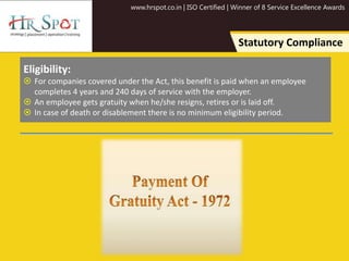 www.hrspot.co.in | ISO Certified | Winner of 8 Service Excellence Awards
Statutory Compliance
Eligibility:
 For companies covered under the Act, this benefit is paid when an employee
completes 4 years and 240 days of service with the employer.
 An employee gets gratuity when he/she resigns, retires or is laid off.
 In case of death or disablement there is no minimum eligibility period.
 