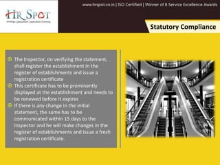 www.hrspot.co.in | ISO Certified | Winner of 8 Service Excellence Awards
Statutory Compliance
 The Inspector, on verifying the statement,
shall register the establishment in the
register of establishments and issue a
registration certificate
 This certificate has to be prominently
displayed at the establishment and needs to
be renewed before it expires
 If there is any change in the initial
statement, the same has to be
communicated within 15 days to the
Inspector and he will make changes in the
register of establishments and issue a fresh
registration certificate.
 