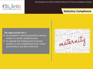 www.hrspot.co.in | ISO Certified | Winner of 8 Service Excellence Awards
Statutory Compliance
The object of the Act is
 To provide for maternity benefit to women
workers in certain establishments
 To regulate the employment of women
workers in such establishments for certain
period before and after child birth
 