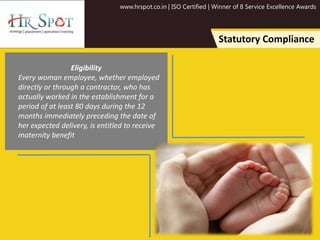 www.hrspot.co.in | ISO Certified | Winner of 8 Service Excellence Awards
Statutory Compliance
Eligibility
Every woman employee, whether employed
directly or through a contractor, who has
actually worked in the establishment for a
period of at least 80 days during the 12
months immediately preceding the date of
her expected delivery, is entitled to receive
maternity benefit
 