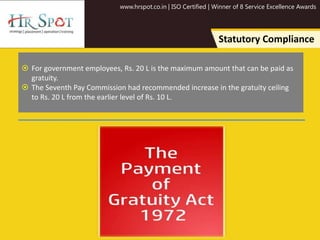 www.hrspot.co.in | ISO Certified | Winner of 8 Service Excellence Awards
Statutory Compliance
 For government employees, Rs. 20 L is the maximum amount that can be paid as
gratuity.
 The Seventh Pay Commission had recommended increase in the gratuity ceiling
to Rs. 20 L from the earlier level of Rs. 10 L.
 