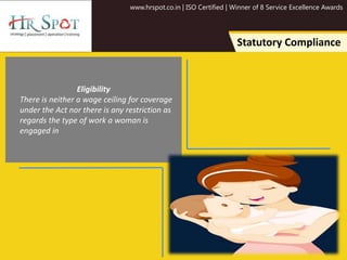 www.hrspot.co.in | ISO Certified | Winner of 8 Service Excellence Awards
Statutory Compliance
Eligibility
There is neither a wage ceiling for coverage
under the Act nor there is any restriction as
regards the type of work a woman is
engaged in
 