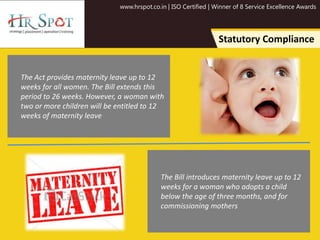 www.hrspot.co.in | ISO Certified | Winner of 8 Service Excellence Awards
Statutory Compliance
The Act provides maternity leave up to 12
weeks for all women. The Bill extends this
period to 26 weeks. However, a woman with
two or more children will be entitled to 12
weeks of maternity leave
The Bill introduces maternity leave up to 12
weeks for a woman who adopts a child
below the age of three months, and for
commissioning mothers
 