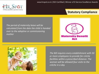 www.hrspot.co.in | ISO Certified | Winner of 8 Service Excellence Awards
Statutory Compliance
The period of maternity leave will be
calculated from the date the child is handed
over to the adoptive or commissioning
mother
The Bill requires every establishment with 50
or more employees to provide for crèche
facilities within a prescribed distance. The
woman will be allowed four visits to the
crèche in a day
 