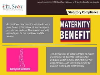 www.hrspot.co.in | ISO Certified | Winner of 8 Service Excellence Awards
Statutory Compliance
An employer may permit a woman to work
from home, if the nature of work assigned
permits her to do so. This may be mutually
agreed upon by the employer and the
woman
The Bill requires an establishment to inform
a woman of all benefits that would be
available under the Bill, at the time of her
appointment. Such information must be
given in writing and electronically
 