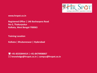 www.hrspot.co.in
Registered Office | 146 Bacharpara Road
No-2, Thakurpukur
Kolkata, West Bengal-700063
Training Location
Kolkata | Bhubaneswar | Hyderabad
 +91-8335844414 | +91-8479908067
 knowledge@hrspot.co.in | campus@hrspot.co.in
 