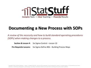 Section & Lesson #:
Pre-Requisite Lessons:
Complex Tools + Clear Teaching = Powerful Results
Documenting a New Process with SOPs
Six Sigma-Control – Lesson 10
A review of the necessity and how to build standard operating procedures
(SOPs) when making changes to a process.
Six Sigma-Define #06 – Building Process Maps
Copyright © 2011-2019 by Matthew J. Hansen. All Rights Reserved. No part of this publication may be reproduced, stored in a retrieval system, or transmitted by any means
(electronic, mechanical, photographic, photocopying, recording or otherwise) without prior permission in writing by the author and/or publisher.
 