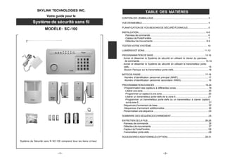 –1–
SKYLINK TECHNOLOGIES INC.
Votre guide pour le
Système de sécurité sans fil
MODÈLE: SC-100
CONTENU DE L'EMBALLAGE......................................................................................... 3
VUE D'ENSEMBLE.............................................................................................................4
PLANIFICATION DE VOS BESOINS DE SÉCURÉ À DOMICILE................................5
INSTALLATION................................................................................................................ 6-9
-Panneau de commande.............................................................................................6
-Capteur de Porte/Fenêtre........................................................................................... 7
-Détecteur de mouvements..................................................................................... 8-9
TESTER VOTRE SYSTÈME............................................................................................ 10
LUMIÈRES ET SONS................................................................................................. 11-12
PROGRAMMATION DE BASE.................................................................................... 13-16
-Armer et désarmer le Système de sécurité en utilisant le clavier du panneau
de commande.......................................................................................................... 13-14
-Armer et désarmer le Système de sécurité en utilisant le transmetteur porte-
clefs.................................................................................................................................. 15
-Bouton Panique sur le transmetteur porte-clefs.......................................................16
MOTS DE PASSE......................................................................................................... 17-18
-Numéro d’identification personnel principal (NNIP)................................................17
-Numéro d’identification personnel secondaire (NNIS)...........................................18
PROGRAMMATIONAVANCÉE....................................................................................19-24
-Programmation des capteurs à différentes zones...................................................19
-Libérer une zone.......................................................................................................... 20
-Programmer un capteur à une zone........................................................................ 20
-Libérer un transmetteur porte-clefs de la zone 5.................................................. 21
-Programmer un transmetteur porte-clefs ou un transmetteur à clavier (option)
sur la zone 5................................................................................................................. 21
-Séquences d’armement de base............................................................................... 22
-Séquences d’armement additionnelles.................................................................... 22
-Personnaliser une séquence...................................................................................... 24
SOMMAIRE DES SÉQUENCES D'ARMEMENT............................................................ 25
ENTRETIEN DE LA PILE............................................................................................ 26-28
-Panneau de commande............................................................................................... 26
-Détecteur de mouvements........................................................................................... 27
-Capteur de Porte/Fenêtre..............................................................................................28
-Transmetteur porte-clefs...............................................................................................28
ACCESSOIRES ADDITIONNELS (OPTION)........................................................... 29-31
TABLE DES MATIÈRES
–2–
Système de Sécurité sans fil SC-100 comprend tous les items ci-haut.
 