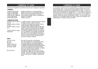 Ci-dessous est l‘explication des lumières et des sons sur le panneau de commande.
LUMIÈRES
Lumière AC PWR ouverte Système alimenté par le courant électrique.
Lumière AC PWR éteinte Système ne reçoit aucune alimentation électrique.
Lumière LO BATT éteinte Pile de secours est branchée et fonctionne.
Lumière LO BATT clignotante Pile de secours est faible, besoin de remplacement.
Lumière ARM éteinte Système est désarmé.
Lumière ARM ouverte Système est armé.
LUMIÈRES DE ZONE
Lumières vertes au-dessus Le système émettra un carillon à deux tons lorsque
de #1-4 le capteur est activé. MODE CARILLON
Lumières rouges au-dessus Le système fera entendre une alarme lorsqu’un
de #1-4 capteur est activé. MODE INSTANTANÉ.
Lumières vertes et rouges Le système se fera entendre pendant 30 secondes
#1-4 lorsqu’un capteur est activé, après 30 secondes
l’alarme se fera entendre MODE DÉLAI ENTRÉE
Lumières vertes et rouges Les lumières clignoteront pendant 45 secondes.
clignotantes Tous les détecteurs de mouvements programmés
dans cette zone ne communiqueront pas avec le
panneau de commande pendant ces 45 secondes,
ce qui vous donne le temps de sortir des lieux
avant que le système soit armé.
SONS
Trois bips courts Vous avez fait une erreur, recommencez.
Bip long Vous avez complété une commande avec succès.
Bip court Vous avez appuyé sur une clé correctement.
Carillon à deux tons Un dispositif a été activé dans MODE CARILLON.
Sirène (3 minutes) Un dispositif a été activé dans MODE INSTANTANÉ.
Bip régulier répété L’alarme a été déclenchée dans MODE DÉLAI.
Vous avez 30 secondes pour désarmer le système
avant que l’alarme se fasse entendre.
Bip à deux tons Le système est réglé pour sortir, vous avez 45
secondes pour quitter les lieux lorsque le système
est activé. Après les 45 secondes, le système émet
un bip à deux tons et le système est maintenant
armé.
–11–
LUMIÈRES ET SONS
Si vous faites une erreur lors de la programmation, le panneau de commande
émet trois bips courts. Ce qui veut dire que le système est clair et que vous
devez recommencer la séquence de la programmation du début. Si vous vous
perdez dans la séquence de la programmation ou si vous faites une erreur et
que vous désirez recommencer, appuyez sur le [ * ] sur le clavier du panneau de
commande jusqu’à ce que vous entendiez trois bips courts. Ceci clarifiera le
système, ensuite vous pouvez recommencer du début. Si aucun bouton n’est
appuyé pour huit secondes lorsque vous êtes au milieu de la séquence de la
programmation, le système sera aussi clarifié.
–12–
LUMIÈRES ET SONS
 