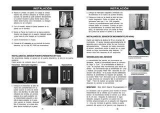 1. Coloque el transmisor al lado de
marca de puerta/fenestra en la
pared usando la cinta de doble
lado o los atornillos. Si usted está
utilizando los tornillos, en primera
palanca de la parte posterior con
un destornillador pequeño y ator-
nilla la placa posterior en la posi-
ción usando el modelo, despues
fije el transmisor a la placa pos-
terior ahora montada en la pared.
–7–
4. Asocie la unidad a la pared. Si cuelga la unidad,
inserte dos tornillos utilizando el modelo propor-
cionado. Se atornilla la parte posterior directamente
a la pared, levante la placa frontal hacia arriba.
Utilice tanta fuerza como necesitada. La bisagra
plástica no se romperá.
5. Con el modelo, asocie la placa posterior en la
pared con 4 tornillos.
6. Monte el Panel de Control en la placa posterior.
Inserte una bisagra en el agujero, después ajuste
y gire hacia la otra bisagra en la posición.
7. Cierre firmemente el chasis.
8. Conecte el AC adaptador en un enchufe de fuerza
electrica. La luz roja AC PWR se encenderan.
INSTALANDO EL SENSOR PUERTA/FENESTRA (WT-433)
Se recomienda instalar un sensor en su puerta delantera y el otro en su puerta
posterior.
Cada sensor de contacto tiene 4 porciones:
INSTALACIÓN
Transmisor Interruptor magnetico Imán Espaciadores
–8–
INSTALACIÓN
2. Coloque el interruptor magnetico conectado con
el transmisor en el marco de puerta/ fenestra.
3. Coloque el imán en la puerta al lado del inter-
ruptor magnetico. Estos no deben ser dis-
tanciados más que 1 cm. (3/8 pulgada).
Cuando la puerta/fenestra está cerrada, los
imánes están en contacto. Cuando se abre
la puerta/fenestra, el contacto está interrum-
pido y el transmisor envía una señal al Panel
de Control de activar el carillon o la alarma.
Inserte una batería de alcalina de 9V en el sensor de
movimiento. El sensor requiere aproximadamente 45
segundos para calentarse antes de que funcione
apropiadamente. Después de haber encendido
el sensor, posiciónelo sobre la pared en un lugar
donde no haya movimientos para detectar. El
sensor esta listo después de 45 segundos.
SENSIBILIDAD DEL SENSOR
La sensibilidad del sensor de movimiento es
ajustable. Ajuste la sensibilidad fijando el conector
en “High” o “Low”. Si la sensibilidad es fijada en
“Low”, se requiere más movimientos para activar el
sensor. Se recomienda fijar la sensibilidad en “Low”
y realizar una prueba “Walk Test” (describa en una
sección más última). Si la prueba resulta satisfactoria
entonces la sensibilidad no requiere ser ajustado. Si
la prueba “Walk Test” demuestra que la sensibilidad
es baja entonces es necesario fijar la sensibilidad a
“High”. Favor de realizar una prueba “walk test”
después de cambiar la sensibilidad.
MONTADO
Es necesario usar el gancho para montar el sensor.
Dependiendo de la utilidad que le desea dar a su
sensor, se recomienda montar el sensor a un altura
de 5 a 6 pies. Después de seleccionar el lugar
deseado, asegure el gancho a la pared con los
tornillos proporcionados en el paquete (ver diagrama
1). Una vez montado el gancho, deslice la parte
posterior del sensor en el gancho (ver diagrama 2).
Diagrama 1
Diagrama 2
Conectores de sensibilidad en
el sensor de movimiento
Inserte una batería de alcalina de 9V en
el sensor de movimiento
INSTALANDO EL SENSOR DE MOVIMIENTO (PS-434A)
Nota: Alto=1, Bajo=2, Pre-programado is 1
 