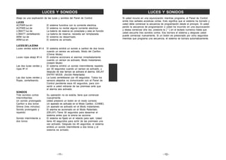 –11–
LUCES Y SONIDOS
Abajo es una explicación de las luces y sonidos del Panel de Control.
LUCES
ACPWR luz en El sistema funcióna con la corriente electrica.
ACPWR luz de El sistema no recibe alguna corriente electrica.
LOBATT luz de La batería de reserva es conectada y esta en función.
LOBATT zentelleando La batería de reserva, necesita ser remplazada.
ARM luz de El sistema es desarmado.
ARM luz en El sistema es armado.
LUCES DE LA ZONA
Luces verdes sobre #1-4 El sistema emitirá un sonido a carillon de dos tonos
cuando un sensor es activado, Modo del Carillon.
(Chime Mode)
Luces rojas abajo #1-4 El sistema accionara el alarmar inmediatamente
cuando un sensor es activado, Modo Instantaneo.
(instant Mode)
Las dos luces verdes y El sistema emitirá un sonido intermittiente repetido
rojas #1-4 por 30 segundos cuando un sensor es activado, y
después de ese tiempo se activara el alarma. DELAY
ENTRY MODE. (Acción Retardada)
Las dos luces verdes y La luces zentellearan por 45 segundos. Todos los
Rojas, zentelleando sensors alejados no comunicarán con el Panel de
Control pendiente esos 45 segundos, para con-
sentir a usted retirarse de las premisas ante que
el alarma sea activado.
SONIDOS
Trés sonidos cortos Su operación no es exácta, tiene que comenzar
Intermittientes nuevamente.
Un sonido prolongado Usted presionó un botón en el modo correcto.
Carillon a dos tonos Un aparado es activado en el Modo Carillon. (CHIME)
Sirena (tres minutos) Un aparado es activado en el Modo Instantaneo.
Sonido prolongado y El alarma es accionado en el Modo Retardato.
repetido (DELAY) Tiene 30 segundos para desarmar el
sistema antes que la sirena se acciona.
Sonido intermitiente a El sistema es fijado en el retardo para salir. Usted
dos tonos tiene 45 segundos para sortir de las premises una
vez activado. Después los 45 segundos, el sistema
emitirá un sonido intermitiente a dos tonos y el
sistema es armado.
LUCES Y SONIDOS
Si usted incurre en una equivocación mientras programa, el Panel de Control
emite tres señales acústicas cortas. Esto significa que el sistema ha borrado y
usted debe comenzar la secuencia de programación desde el principio. Si usted
perdio la secuencia de programación o usted ha incurrido en una equivocación
y desea comenzar otra vez, presione la [ * ] en el teclado numerico hasta que
usted escuche tres sonidos cortos. Eso borrara el sistema y despues usted
puede comenzar nuevamente. Si un botón es presionado por ocho segundos
mientras que programa una secuencia, el sistema se borrara automaticamente.
–12–
 