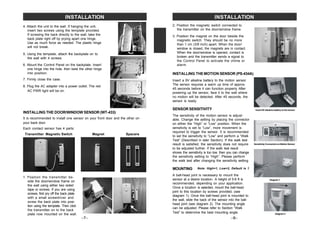 1. Position the transmitter be-
side the door/window frame on
the wall using either two sided
tape or screws. If you are using
screws, first pry off the back plate
with a small screwdriver and
screw the back plate into posi-
tion using the template. Then click
the transmitter on to the back
plate now mounted on the wall.
4. Attach the unit to the wall. If hanging the unit,
insert two screws using the template provided.
If screwing the back directly to the wall, take the
back plate right off by prying apart one hinge.
Use as much force as needed. The plastic hinge
will not break.
5. Using the template, attach the backplate on to
the wall with 4 screws.
6. Mount the Control Panel on the backplate. Insert
one hinge into the hole, then twist the other hinge
into position.
7. Firmly close the case.
8. Plug the AC adapter into a power outlet. The red
AC PWR light will be on.
INSTALLING THE DOOR/WINDOW SENSOR (WT-433)
It is recommended to install one sensor on your front door and the other on
your back door.
Each contact sensor has 4 parts:
–7–
INSTALLATION
Transmitter Magnetic Switch Magnet Spacers
–8–
INSTALLATION
2. Position the magnetic switch connected to
the transmitter on the door/window frame.
3. Position the magnet on the door beside the
magnetic switch. They should be no more
than 1 cm (3/8 inch) apart. When the door/
window is closed, the magnets are in contact.
When the door/window is opened, contact is
broken and the transmitter sends a signal to
the Control Panel to activate the chime or
alarm.
INSTALLING THEMOTION SENSOR (PS-434A)
Insert 9V alkaline battery to the sensor
Insert a 9V alkaline battery to the motion sensor.
The sensor requires a warm up time of approx.
45 seconds before it can function properly. After
powering up the sensor, face it to the wall where
no motion will be detected. After 45 seconds, the
sensor is ready.
SENSOR SENSITIVITY
The sensitivity of the motion sensor is adjust-
able. Change the setting by placing the connector
on either the ”High” or “Low” position. When the
sensitivity is set to “Low”, more movement is
required to trigger the sensor. It is recommended
to set the sensitivity to “Low” and perform a “Walk
Test” (Described in later Section). If the walk test
result is satisfied, the sensitivity does not require
to be adjusted further. If the walk test result
shows the sensitivity is too low, then you can change
the sensitivity setting to “High”. Please perform
the walk test after changing the sensitivity setting.
MOUNTING
A ball-head joint is necessary to mount the
sensor at a desire location. A height of 5-6 ft is
recommended, depending on your application.
Once a location is selected, mount the ball-head
joint to this location by screws provided, (see
diagram 1). Once the ball-head joint is mounted to
the wall, slide the back of the sensor into the ball-
head joint (see diagram 2). The mounting angle
can be adjusted. Please refer to Section “Walk
Test” to determine the best mounting angle.
SensitivityConnectorsonMotionSensor
Diagram 1
Diagram 2
Note: High=1, Low=2, Default is 1
 