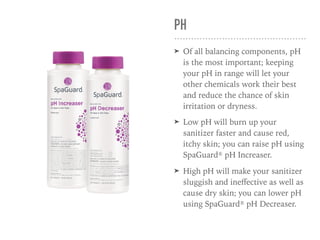 PH
➤ Of all balancing components, pH
is the most important; keeping
your pH in range will let your
other chemicals work their best
and reduce the chance of skin
irritation or dryness.
➤ Low pH will burn up your
sanitizer faster and cause red,
itchy skin; you can raise pH using
SpaGuard® pH Increaser.
➤ High pH will make your sanitizer
sluggish and ineﬀective as well as
cause dry skin; you can lower pH
using SpaGuard® pH Decreaser.
 