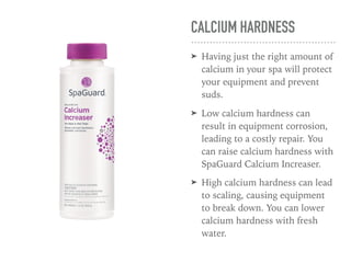 CALCIUM HARDNESS
➤ Having just the right amount of
calcium in your spa will protect
your equipment and prevent
suds.
➤ Low calcium hardness can
result in equipment corrosion,
leading to a costly repair. You
can raise calcium hardness with
SpaGuard Calcium Increaser.
➤ High calcium hardness can lead
to scaling, causing equipment
to break down. You can lower
calcium hardness with fresh
water.
 