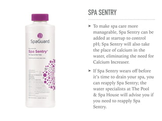 SPA SENTRY
➤ To make spa care more
manageable, Spa Sentry can be
added at startup to control
pH; Spa Sentry will also take
the place of calcium in the
water, eliminating the need for
Calcium Increaser.
➤ If Spa Sentry wears oﬀ before
it’s time to drain your spa, you
can reapply Spa Sentry; the
water specialists at The Pool
& Spa House will advise you if
you need to reapply Spa
Sentry.
 