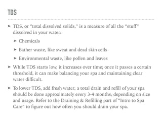 TDS
➤ TDS, or “total dissolved solids,” is a measure of all the “stuﬀ”
dissolved in your water:
➤ Chemicals
➤ Bather waste, like sweat and dead skin cells
➤ Environmental waste, like pollen and leaves
➤ While TDS starts low, it increases over time; once it passes a certain
threshold, it can make balancing your spa and maintaining clear
water diﬃcult.
➤ To lower TDS, add fresh water; a total drain and reﬁll of your spa
should be done approximately every 3-4 months, depending on size
and usage. Refer to the Draining & Reﬁlling part of “Intro to Spa
Care” to ﬁgure out how often you should drain your spa.
 