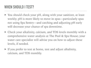 WHEN SHOULD I TEST?
➤ You should check your pH, along with your sanitizer, at least
weekly; pH is more likely to move in spas—particularly spas
not using Spa Sentry—and catching and adjusting pH early
will decrease your chance of spa downtime.
➤ Check your alkalinity, calcium, and TDS levels monthly with a
comprehensive water analysis at The Pool & Spa House; your
water care specialist will advise you on how to adjust these
levels, if needed.
➤ If you prefer to test at home, test and adjust alkalinity,
calcium, and TDS monthly.
 