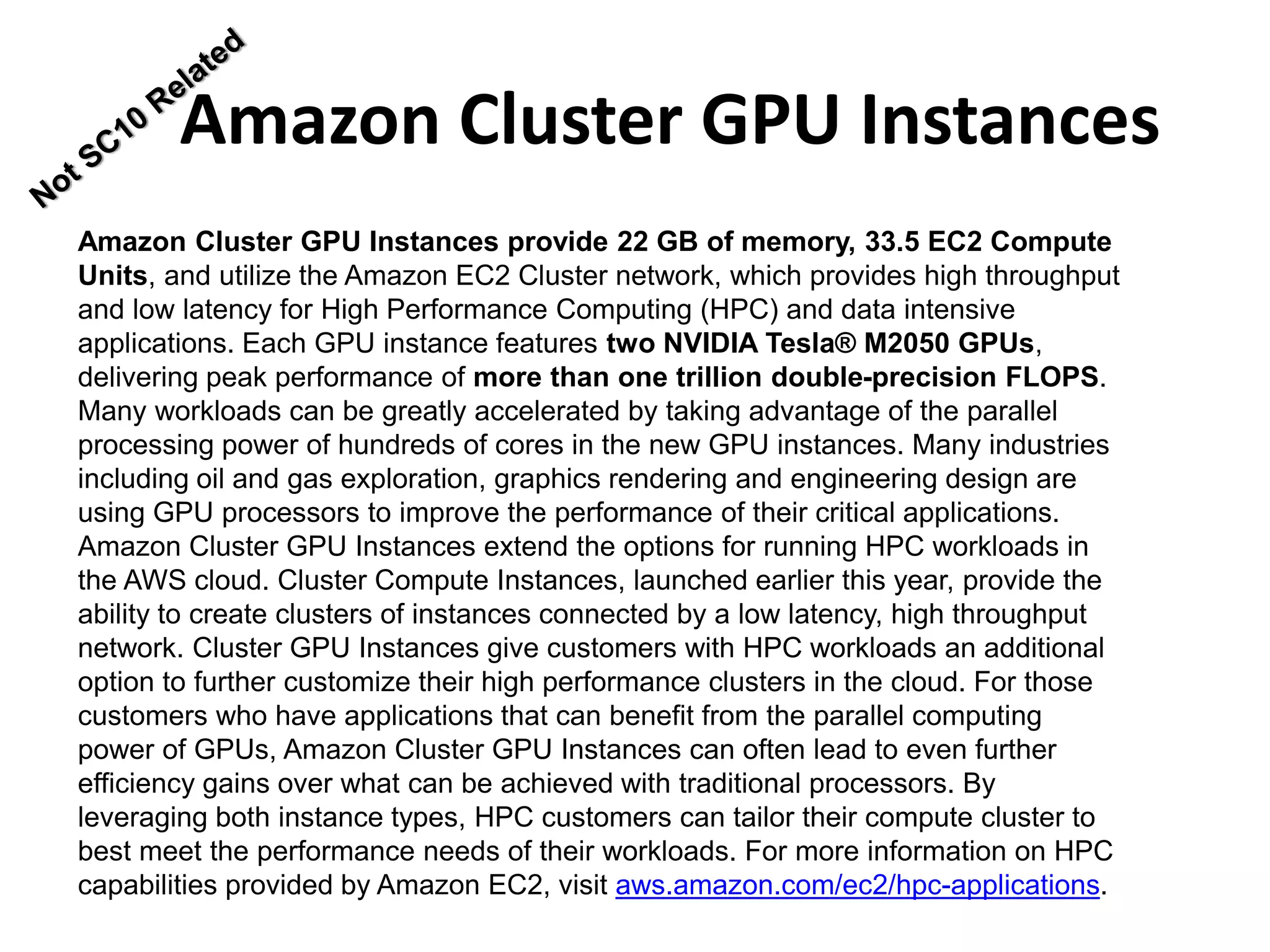 Amazon Cluster GPU Instances provide 22 GB of memory, 33.5 EC2 Compute
Units, and utilize the Amazon EC2 Cluster network, which provides high throughput
and low latency for High Performance Computing (HPC) and data intensive
applications. Each GPU instance features two NVIDIA Tesla® M2050 GPUs,
delivering peak performance of more than one trillion double-precision FLOPS.
Many workloads can be greatly accelerated by taking advantage of the parallel
processing power of hundreds of cores in the new GPU instances. Many industries
including oil and gas exploration, graphics rendering and engineering design are
using GPU processors to improve the performance of their critical applications.
Amazon Cluster GPU Instances extend the options for running HPC workloads in
the AWS cloud. Cluster Compute Instances, launched earlier this year, provide the
ability to create clusters of instances connected by a low latency, high throughput
network. Cluster GPU Instances give customers with HPC workloads an additional
option to further customize their high performance clusters in the cloud. For those
customers who have applications that can benefit from the parallel computing
power of GPUs, Amazon Cluster GPU Instances can often lead to even further
efficiency gains over what can be achieved with traditional processors. By
leveraging both instance types, HPC customers can tailor their compute cluster to
best meet the performance needs of their workloads. For more information on HPC
capabilities provided by Amazon EC2, visit aws.amazon.com/ec2/hpc-applications.
Amazon Cluster GPU Instances
 