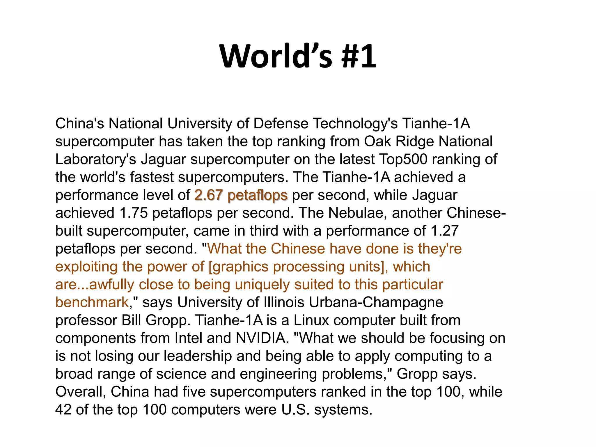 World’s #1
China's National University of Defense Technology's Tianhe-1A
supercomputer has taken the top ranking from Oak Ridge National
Laboratory's Jaguar supercomputer on the latest Top500 ranking of
the world's fastest supercomputers. The Tianhe-1A achieved a
performance level of 2.67 petaflops per second, while Jaguar
achieved 1.75 petaflops per second. The Nebulae, another Chinese-
built supercomputer, came in third with a performance of 1.27
petaflops per second. "What the Chinese have done is they're
exploiting the power of [graphics processing units], which
are...awfully close to being uniquely suited to this particular
benchmark," says University of Illinois Urbana-Champagne
professor Bill Gropp. Tianhe-1A is a Linux computer built from
components from Intel and NVIDIA. "What we should be focusing on
is not losing our leadership and being able to apply computing to a
broad range of science and engineering problems," Gropp says.
Overall, China had five supercomputers ranked in the top 100, while
42 of the top 100 computers were U.S. systems.
 