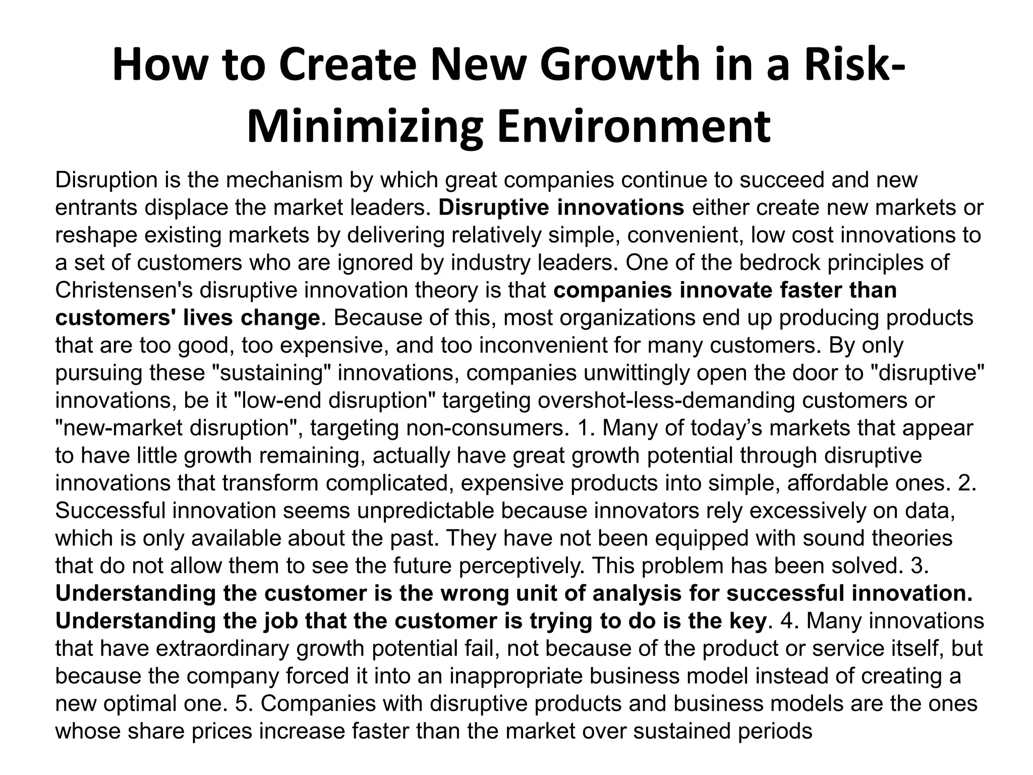 Disruption is the mechanism by which great companies continue to succeed and new
entrants displace the market leaders. Disruptive innovations either create new markets or
reshape existing markets by delivering relatively simple, convenient, low cost innovations to
a set of customers who are ignored by industry leaders. One of the bedrock principles of
Christensen's disruptive innovation theory is that companies innovate faster than
customers' lives change. Because of this, most organizations end up producing products
that are too good, too expensive, and too inconvenient for many customers. By only
pursuing these "sustaining" innovations, companies unwittingly open the door to "disruptive"
innovations, be it "low-end disruption" targeting overshot-less-demanding customers or
"new-market disruption", targeting non-consumers. 1. Many of today’s markets that appear
to have little growth remaining, actually have great growth potential through disruptive
innovations that transform complicated, expensive products into simple, affordable ones. 2.
Successful innovation seems unpredictable because innovators rely excessively on data,
which is only available about the past. They have not been equipped with sound theories
that do not allow them to see the future perceptively. This problem has been solved. 3.
Understanding the customer is the wrong unit of analysis for successful innovation.
Understanding the job that the customer is trying to do is the key. 4. Many innovations
that have extraordinary growth potential fail, not because of the product or service itself, but
because the company forced it into an inappropriate business model instead of creating a
new optimal one. 5. Companies with disruptive products and business models are the ones
whose share prices increase faster than the market over sustained periods
How to Create New Growth in a Risk-
Minimizing Environment
 