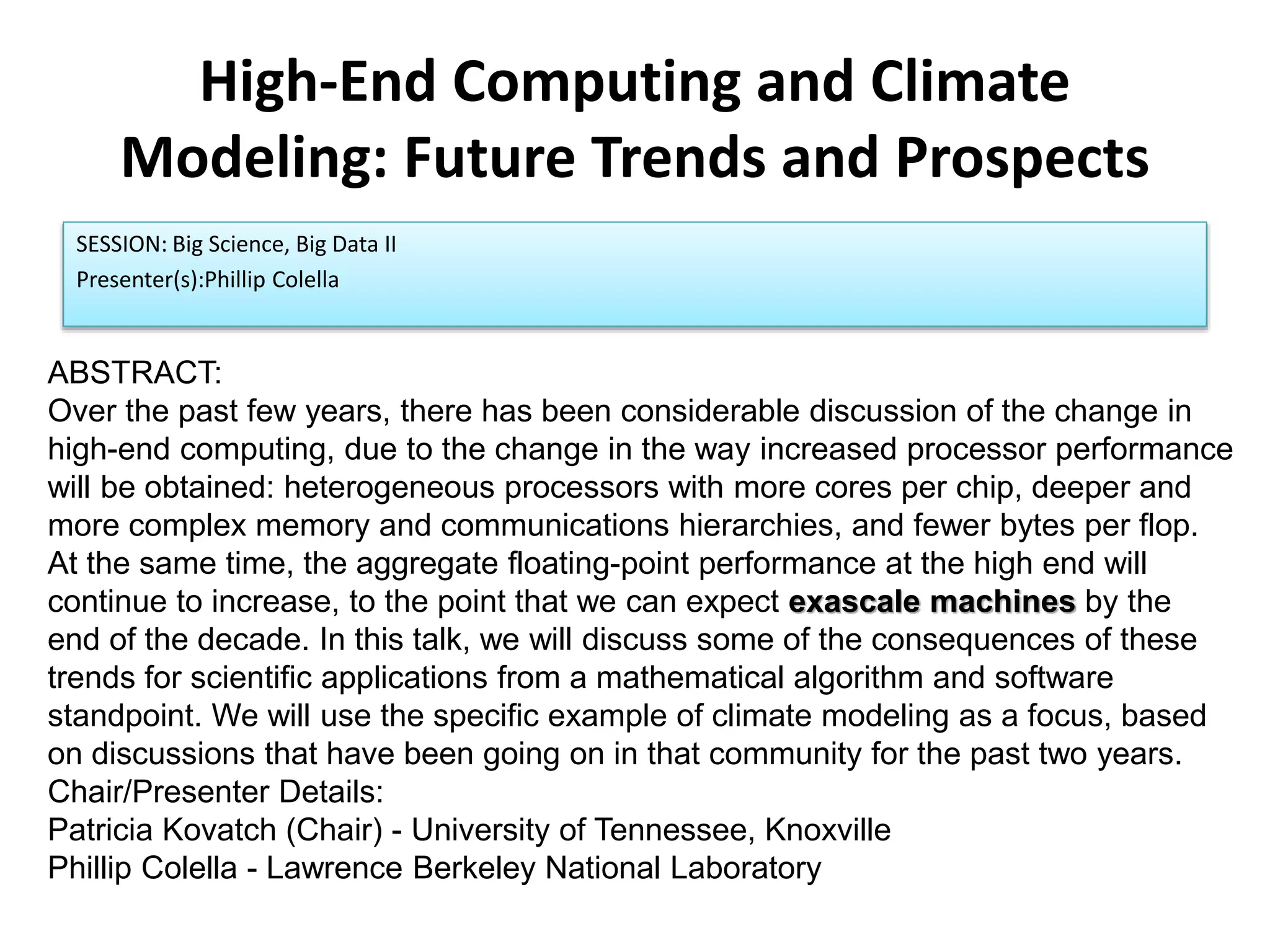 High-End Computing and Climate
Modeling: Future Trends and Prospects
SESSION: Big Science, Big Data II
Presenter(s):Phillip Colella
ABSTRACT:
Over the past few years, there has been considerable discussion of the change in
high-end computing, due to the change in the way increased processor performance
will be obtained: heterogeneous processors with more cores per chip, deeper and
more complex memory and communications hierarchies, and fewer bytes per flop.
At the same time, the aggregate floating-point performance at the high end will
continue to increase, to the point that we can expect exascale machines by the
end of the decade. In this talk, we will discuss some of the consequences of these
trends for scientific applications from a mathematical algorithm and software
standpoint. We will use the specific example of climate modeling as a focus, based
on discussions that have been going on in that community for the past two years.
Chair/Presenter Details:
Patricia Kovatch (Chair) - University of Tennessee, Knoxville
Phillip Colella - Lawrence Berkeley National Laboratory
 