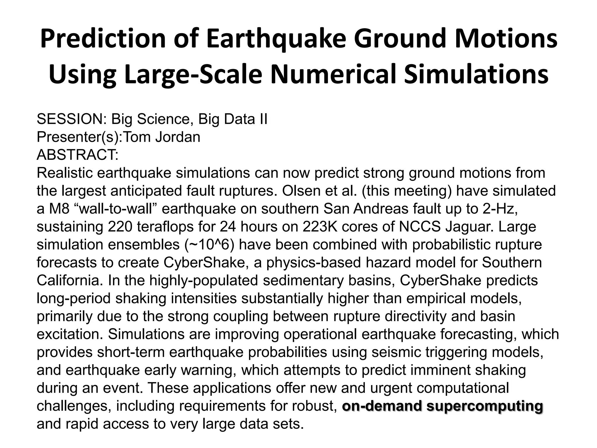 Prediction of Earthquake Ground Motions
Using Large-Scale Numerical Simulations
SESSION: Big Science, Big Data II
Presenter(s):Tom Jordan
ABSTRACT:
Realistic earthquake simulations can now predict strong ground motions from
the largest anticipated fault ruptures. Olsen et al. (this meeting) have simulated
a M8 “wall-to-wall” earthquake on southern San Andreas fault up to 2-Hz,
sustaining 220 teraflops for 24 hours on 223K cores of NCCS Jaguar. Large
simulation ensembles (~10^6) have been combined with probabilistic rupture
forecasts to create CyberShake, a physics-based hazard model for Southern
California. In the highly-populated sedimentary basins, CyberShake predicts
long-period shaking intensities substantially higher than empirical models,
primarily due to the strong coupling between rupture directivity and basin
excitation. Simulations are improving operational earthquake forecasting, which
provides short-term earthquake probabilities using seismic triggering models,
and earthquake early warning, which attempts to predict imminent shaking
during an event. These applications offer new and urgent computational
challenges, including requirements for robust, on-demand supercomputing
and rapid access to very large data sets.
 