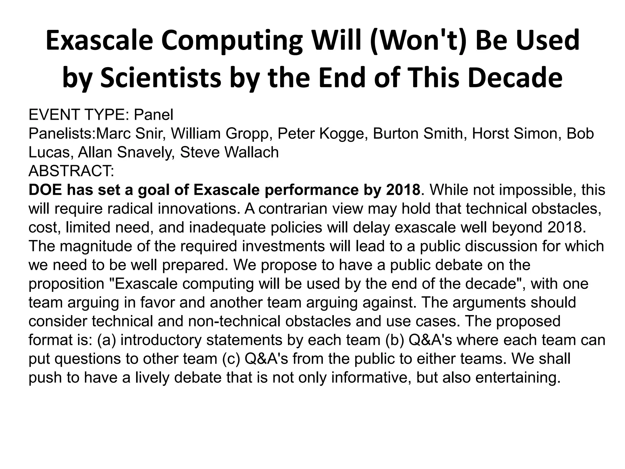 Exascale Computing Will (Won't) Be Used
by Scientists by the End of This Decade
EVENT TYPE: Panel
Panelists:Marc Snir, William Gropp, Peter Kogge, Burton Smith, Horst Simon, Bob
Lucas, Allan Snavely, Steve Wallach
ABSTRACT:
DOE has set a goal of Exascale performance by 2018. While not impossible, this
will require radical innovations. A contrarian view may hold that technical obstacles,
cost, limited need, and inadequate policies will delay exascale well beyond 2018.
The magnitude of the required investments will lead to a public discussion for which
we need to be well prepared. We propose to have a public debate on the
proposition "Exascale computing will be used by the end of the decade", with one
team arguing in favor and another team arguing against. The arguments should
consider technical and non-technical obstacles and use cases. The proposed
format is: (a) introductory statements by each team (b) Q&A's where each team can
put questions to other team (c) Q&A's from the public to either teams. We shall
push to have a lively debate that is not only informative, but also entertaining.
 