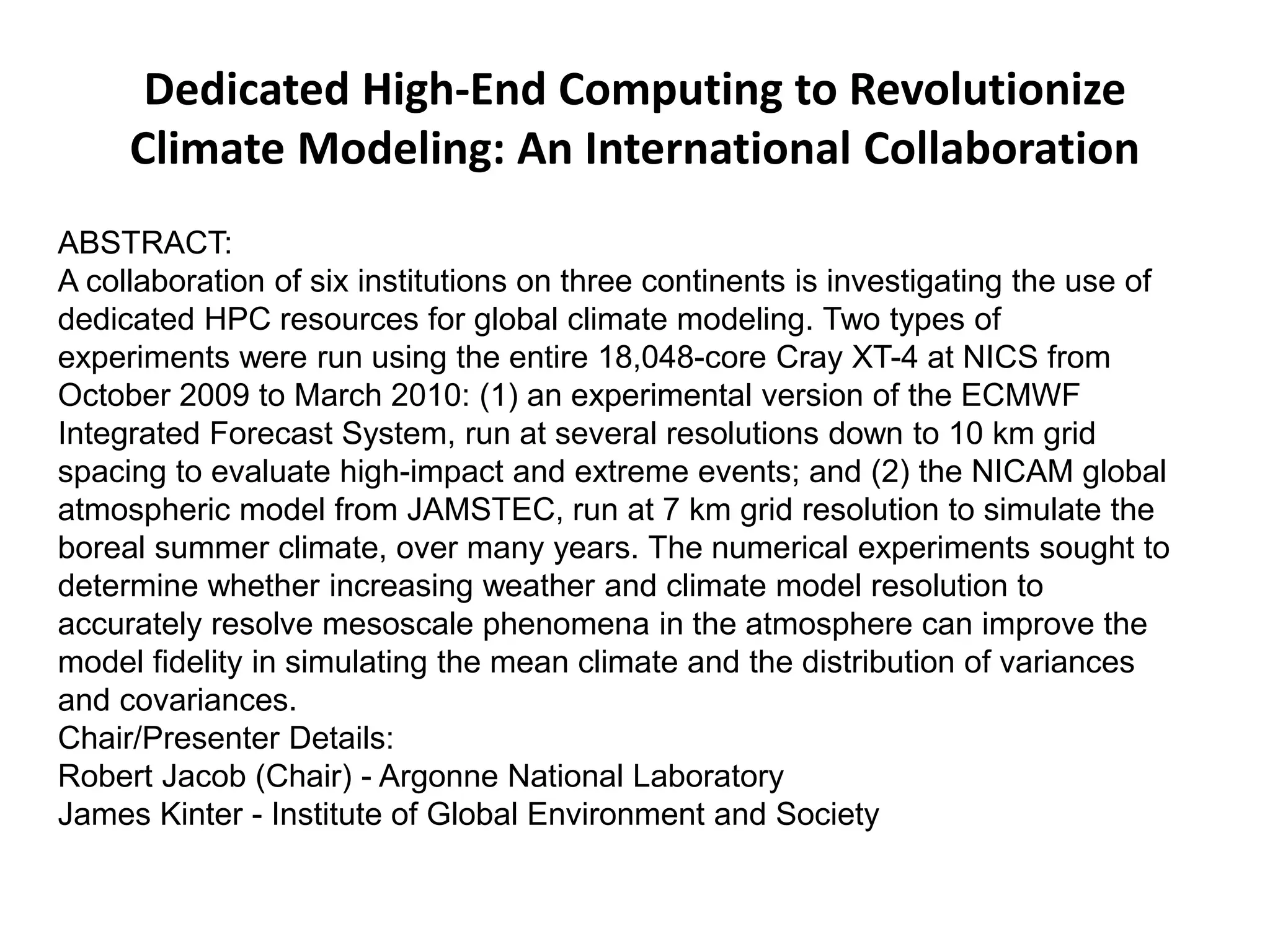 Dedicated High-End Computing to Revolutionize
Climate Modeling: An International Collaboration
ABSTRACT:
A collaboration of six institutions on three continents is investigating the use of
dedicated HPC resources for global climate modeling. Two types of
experiments were run using the entire 18,048-core Cray XT-4 at NICS from
October 2009 to March 2010: (1) an experimental version of the ECMWF
Integrated Forecast System, run at several resolutions down to 10 km grid
spacing to evaluate high-impact and extreme events; and (2) the NICAM global
atmospheric model from JAMSTEC, run at 7 km grid resolution to simulate the
boreal summer climate, over many years. The numerical experiments sought to
determine whether increasing weather and climate model resolution to
accurately resolve mesoscale phenomena in the atmosphere can improve the
model fidelity in simulating the mean climate and the distribution of variances
and covariances.
Chair/Presenter Details:
Robert Jacob (Chair) - Argonne National Laboratory
James Kinter - Institute of Global Environment and Society
 